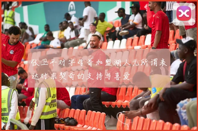 张卫平对字母哥加盟湖人无所谓表达对东契奇的支持与喜爱