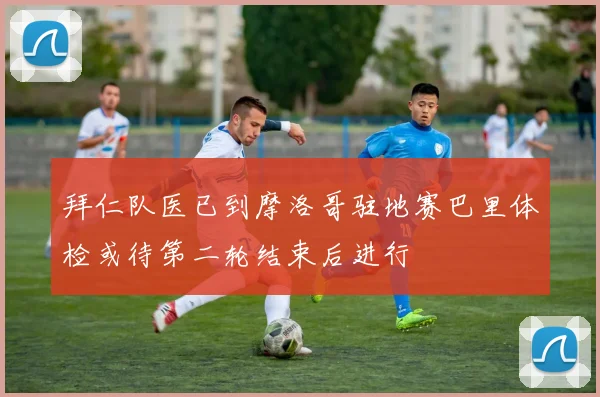 拜仁队医已到摩洛哥驻地赛巴里体检或待第二轮结束后进行