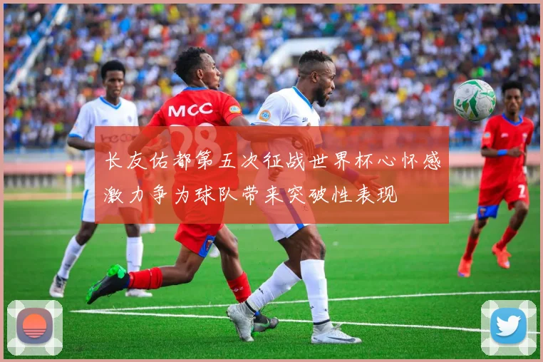长友佑都第五次征战世界杯心怀感激力争为球队带来突破性表现