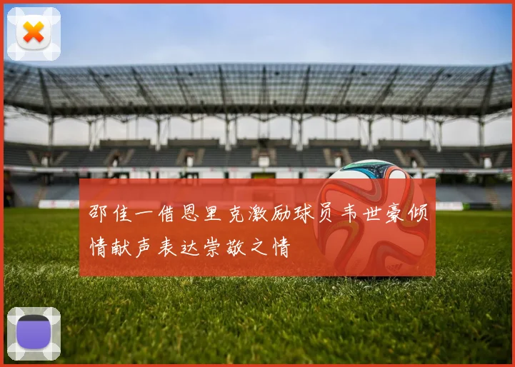 邵佳一借恩里克激励球员韦世豪倾情献声表达崇敬之情