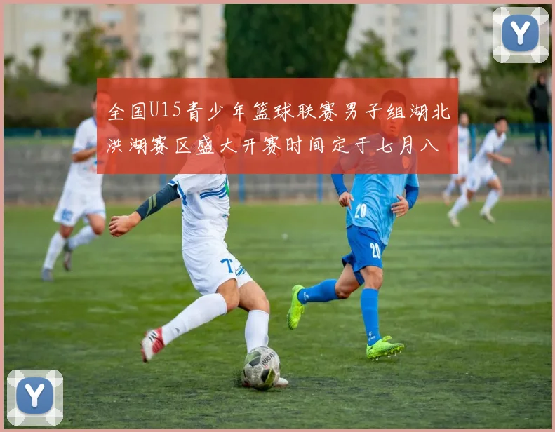 全国U15青少年篮球联赛男子组湖北洪湖赛区盛大开赛时间定于七月八日至十三日
