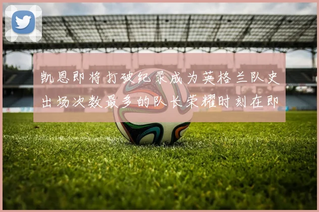 凯恩即将打破纪录成为英格兰队史出场次数最多的队长荣耀时刻在即