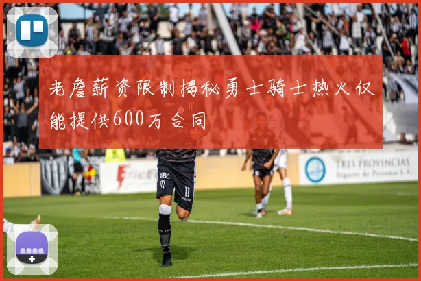 老詹薪资限制揭秘勇士骑士热火仅能提供600万合同
