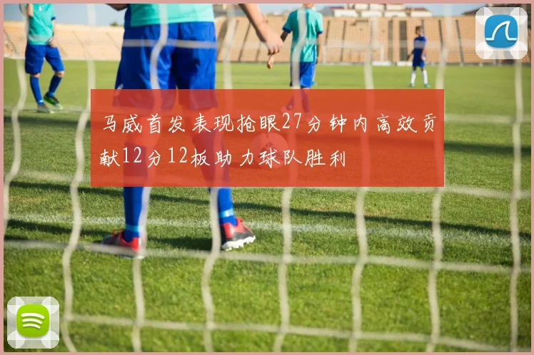 马威首发表现抢眼27分钟内高效贡献12分12板助力球队胜利