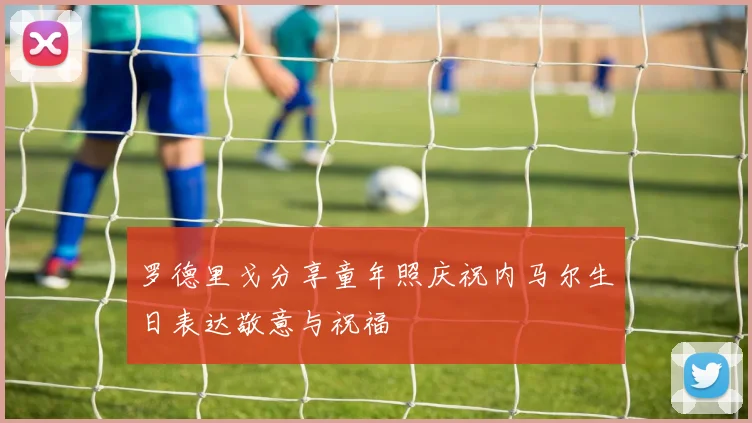 罗德里戈分享童年照庆祝内马尔生日表达敬意与祝福
