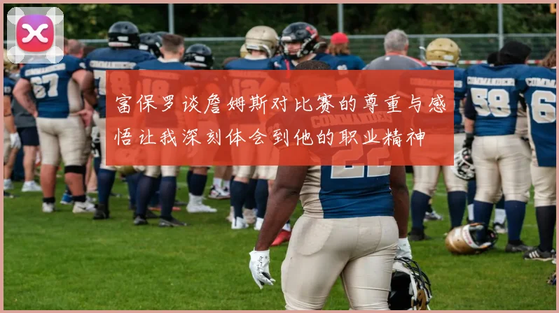 富保罗谈詹姆斯对比赛的尊重与感悟让我深刻体会到他的职业精神