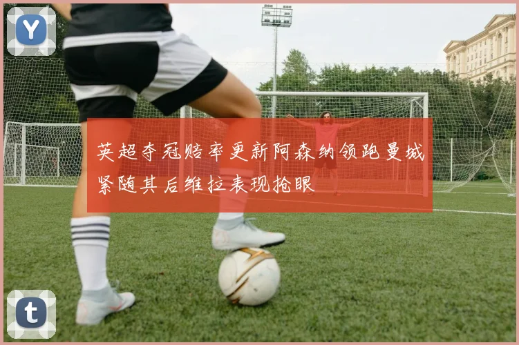 英超夺冠赔率更新阿森纳领跑曼城紧随其后维拉表现抢眼