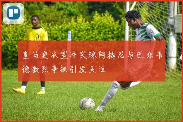 皇马更衣室冲突琼阿梅尼与巴尔韦德激烈争执引发关注