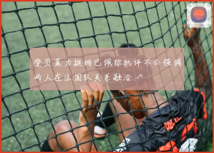 登贝莱力挺姆巴佩称批评不公强调两人在法国队关系融洽