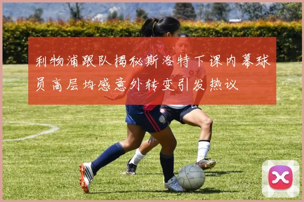 利物浦跟队揭秘斯洛特下课内幕球员高层均感意外转变引发热议