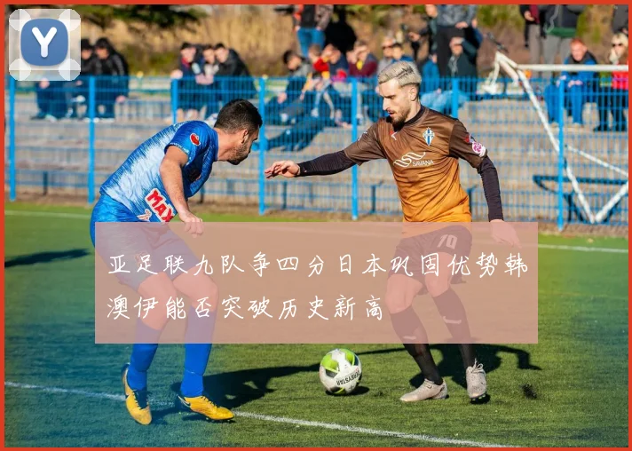亚足联九队争四分日本巩固优势韩澳伊能否突破历史新高