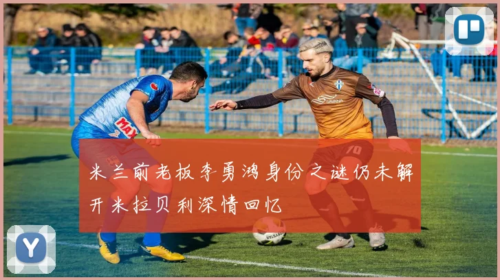米兰前老板李勇鸿身份之谜仍未解开米拉贝利深情回忆