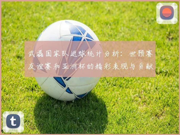 武磊国家队进球统计分析：世预赛友谊赛和亚洲杯的精彩表现与贡献