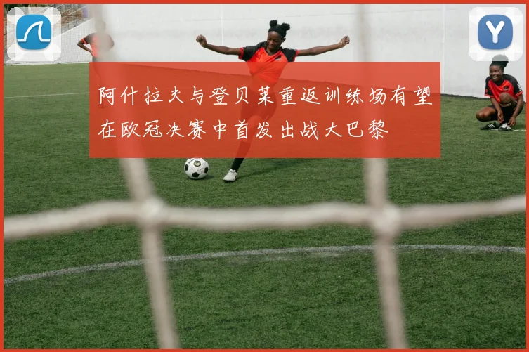 阿什拉夫与登贝莱重返训练场有望在欧冠决赛中首发出战大巴黎