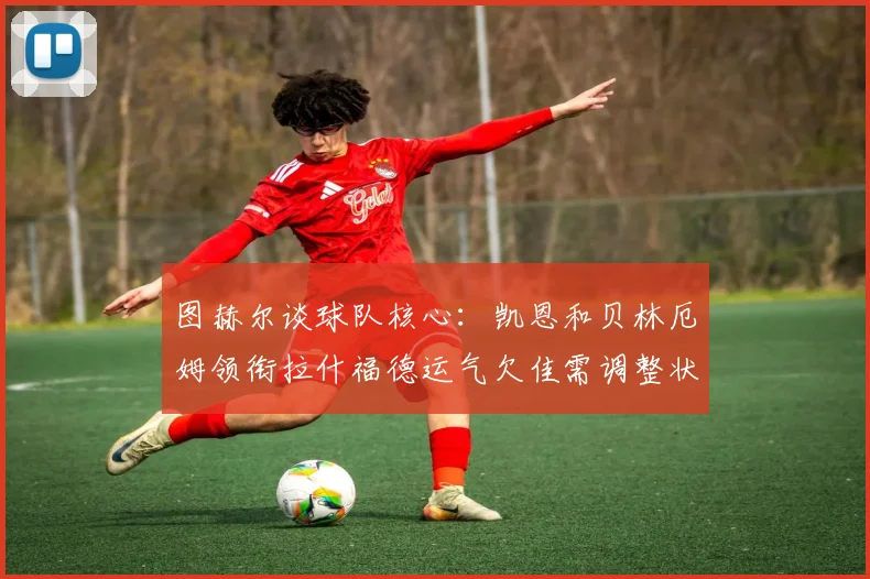 图赫尔谈球队核心：凯恩和贝林厄姆领衔拉什福德运气欠佳需调整状态