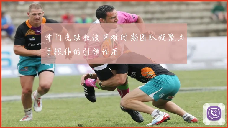 津门虎助教谈困难时期团队凝聚力于根伟的引领作用
