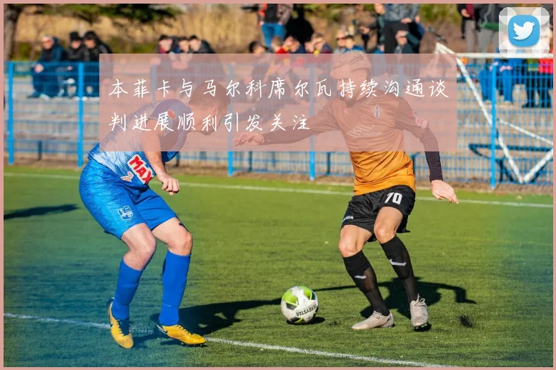 本菲卡与马尔科席尔瓦持续沟通谈判进展顺利引发关注