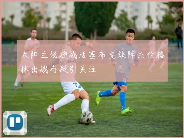 太阳主场迎战活塞布克缺阵杰伦格林出战存疑引关注
