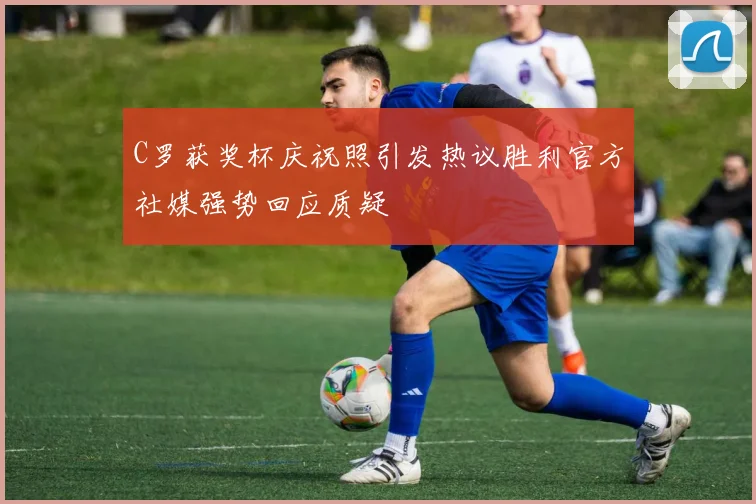 C罗获奖杯庆祝照引发热议胜利官方社媒强势回应质疑