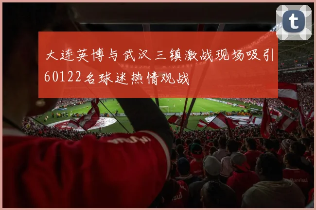 大连英博与武汉三镇激战现场吸引60122名球迷热情观战