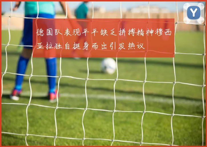德国队表现平平缺乏拼搏精神穆西亚拉独自挺身而出引发热议