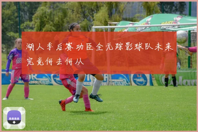 湖人季后赛功臣全无踪影球队未来究竟何去何从