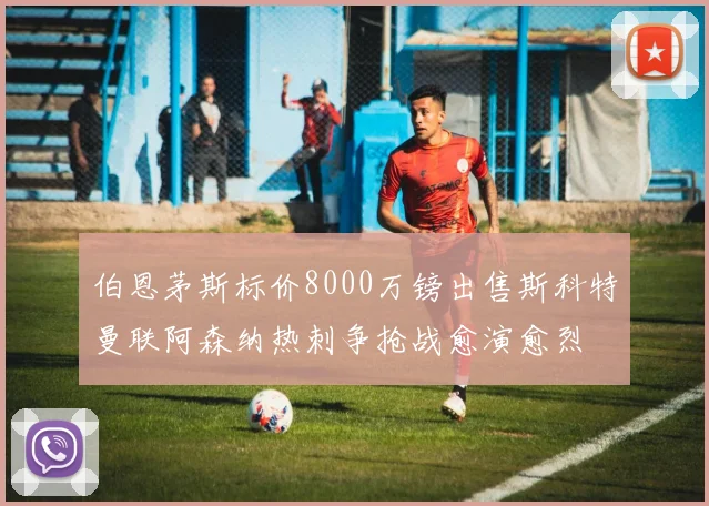 伯恩茅斯标价8000万镑出售斯科特曼联阿森纳热刺争抢战愈演愈烈