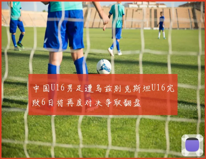 中国U16男足遭乌兹别克斯坦U16完败6日将再度对决争取翻盘