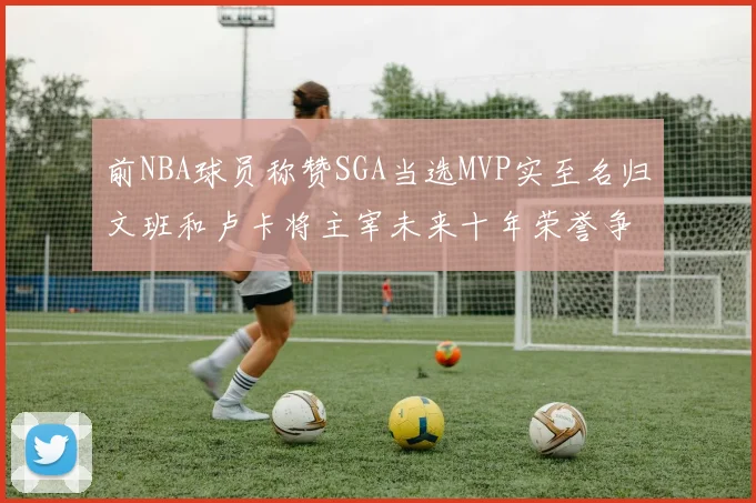 前NBA球员称赞SGA当选MVP实至名归文班和卢卡将主宰未来十年荣誉争夺