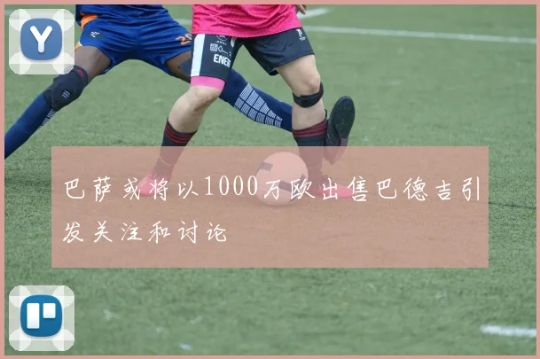 巴萨或将以1000万欧出售巴德吉引发关注和讨论