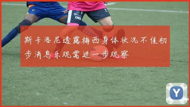 斯卡洛尼透露梅西身体状况不佳初步消息乐观需进一步观察