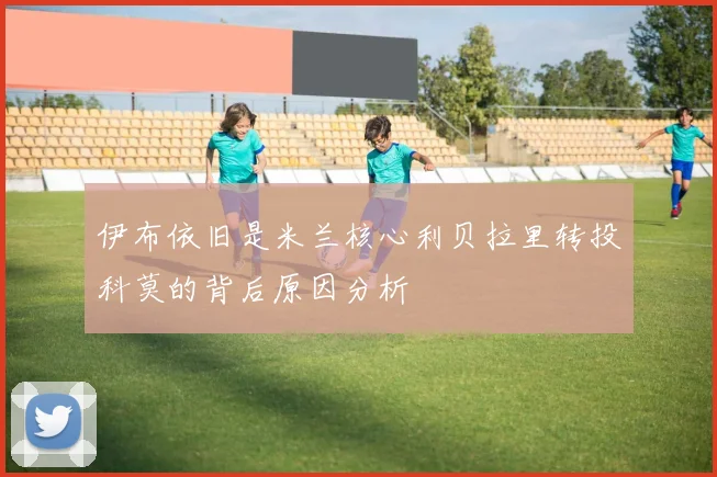 伊布依旧是米兰核心利贝拉里转投科莫的背后原因分析