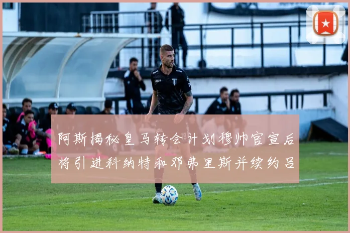 阿斯揭秘皇马转会计划穆帅官宣后将引进科纳特和邓弗里斯并续约吕迪格