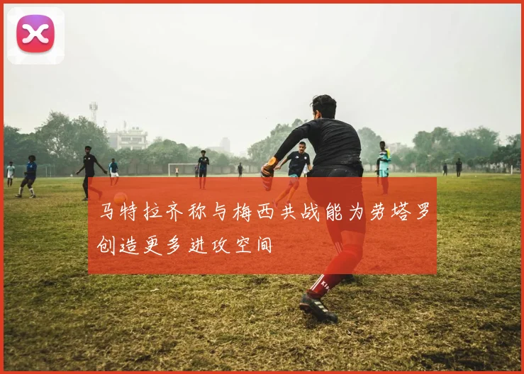 马特拉齐称与梅西共战能为劳塔罗创造更多进攻空间