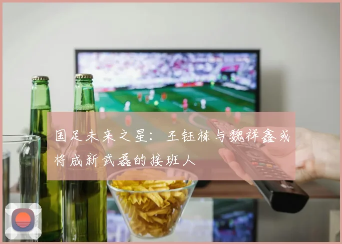 国足未来之星：王钰栋与魏祥鑫或将成新武磊的接班人