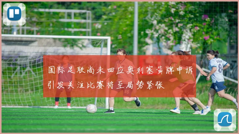 国际足联尚未回应奥利塞黄牌申诉引发关注比赛将至局势紧张