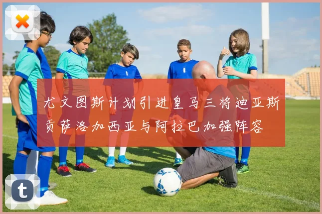 尤文图斯计划引进皇马三将迪亚斯贡萨洛加西亚与阿拉巴加强阵容