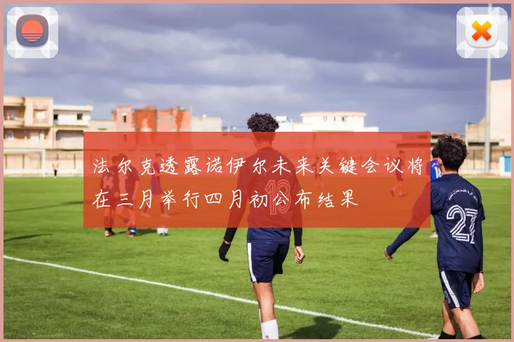 法尔克透露诺伊尔未来关键会议将在三月举行四月初公布结果