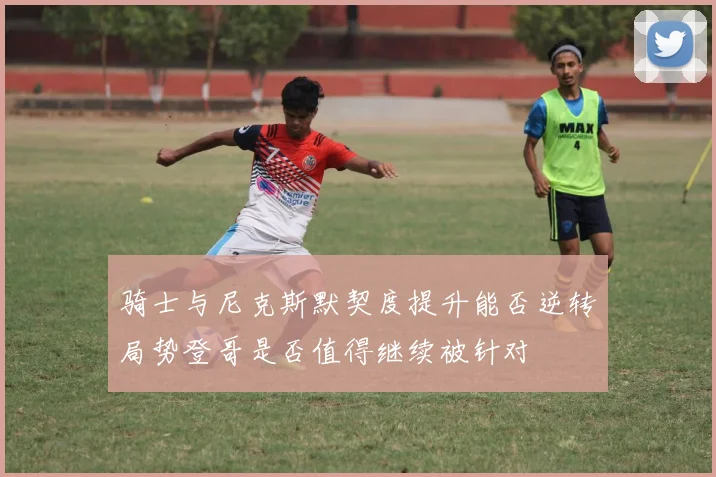 骑士与尼克斯默契度提升能否逆转局势登哥是否值得继续被针对