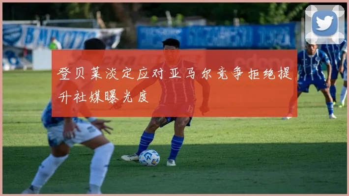 登贝莱淡定应对亚马尔竞争拒绝提升社媒曝光度